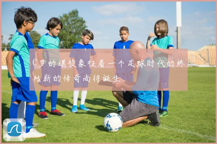 C罗的退役象征着一个足球时代的终结新的传奇尚待诞生