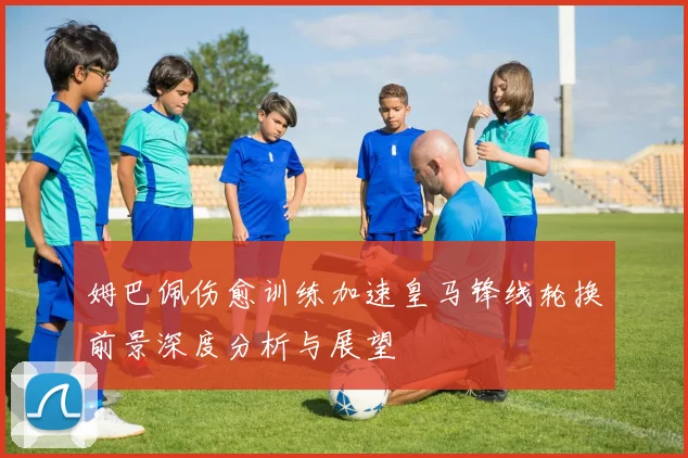 姆巴佩伤愈训练加速皇马锋线轮换前景深度分析与展望