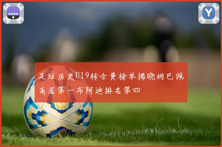 足坛历史U19转会费榜单揭晓姆巴佩高居第一布阿迪排名第四