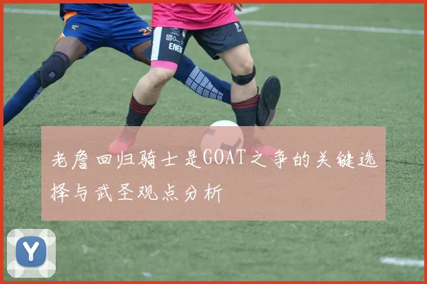 老詹回归骑士是GOAT之争的关键选择与武圣观点分析